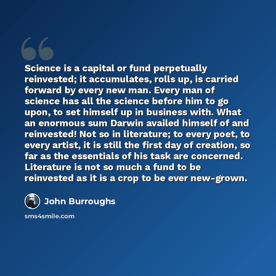 “Science is a capital or fund perpetually reinvested; it accumulates, rolls up, is carried forward by every new man. Every man of science has all the science before him to go upon, to set himself up in business with. What an enormous sum Darwin availed himself of and reinvested! Not so in…” quote by John Burroughs