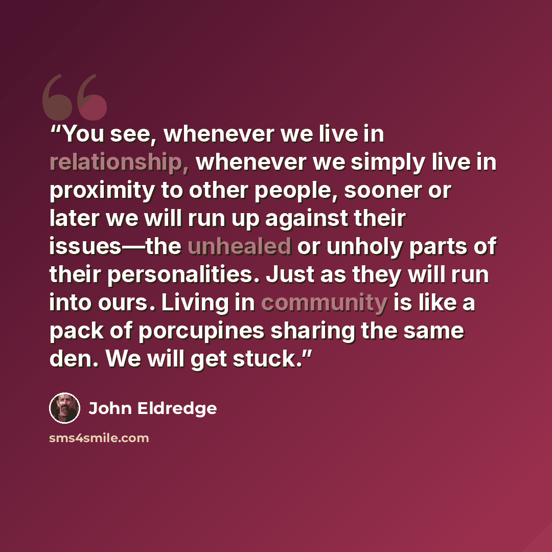 “You see, whenever we live in relationship, whenever we simply live in proximity to other people, sooner or later we will run up against their issues—the unhealed or unholy parts of their personalities. Just as they will run into ours. Living in community is like a pack of porcupines sharing the…” quote by John Eldredge