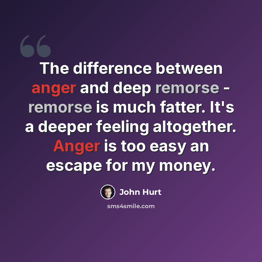 “The difference between anger and deep remorse - remorse is much fatter. It's a deeper feeling altogether. Anger is too easy an escape for my money.” quote by John Hurt