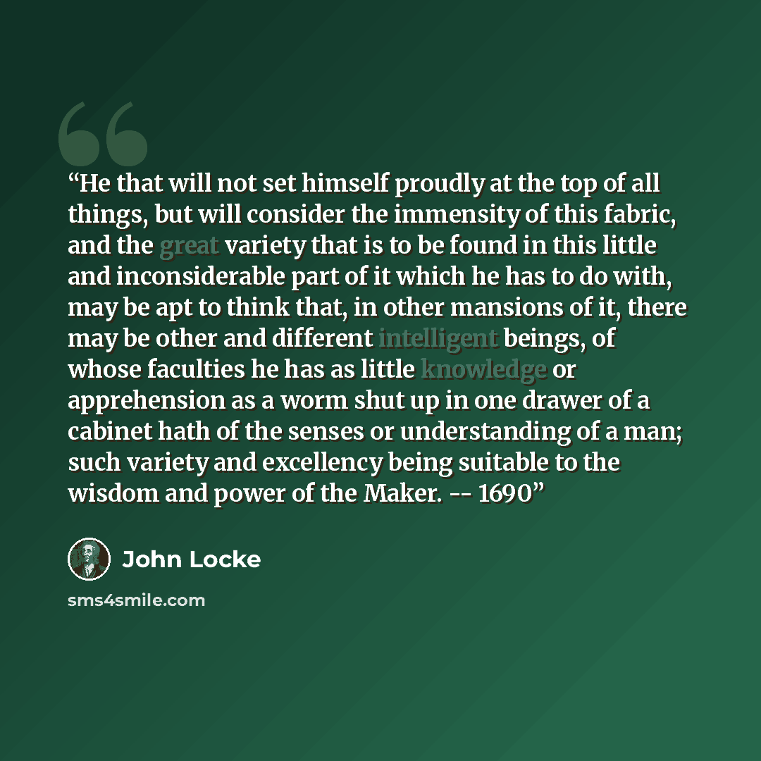 “He that will not set himself proudly at the top of all things, but will consider the immensity of this fabric, and the great variety that is to be found in this little and inconsiderable part of it which he has to do with, may be apt to think that, in other mansions of it, there may be other and…” quote by John Locke