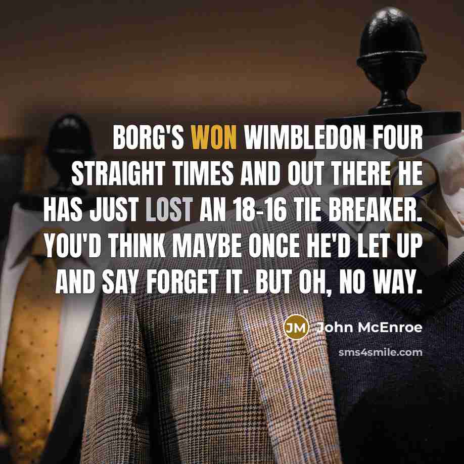 “Borg's won Wimbledon four straight times and out there he has just lost an 18-16 tie breaker. You'd think maybe once he'd let up and say forget it. But oh, no way.” quote by John McEnroe