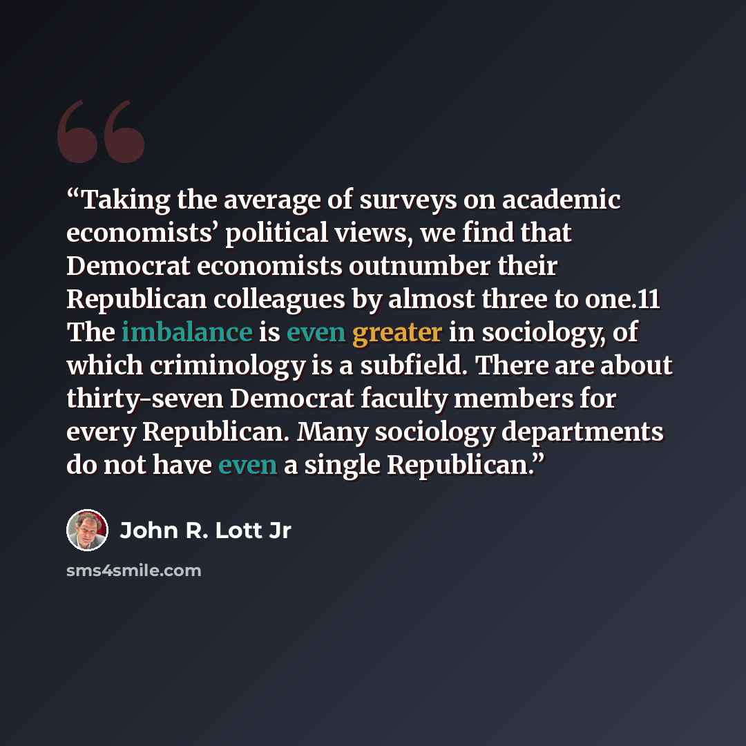 “Taking the average of surveys on academic economists’ political views, we find that Democrat economists outnumber their Republican colleagues by almost three to one.11 The imbalance is even greater in sociology, of which criminology is a subfield. There are about thirty-seven Democrat faculty…” quote by John R. Lott Jr