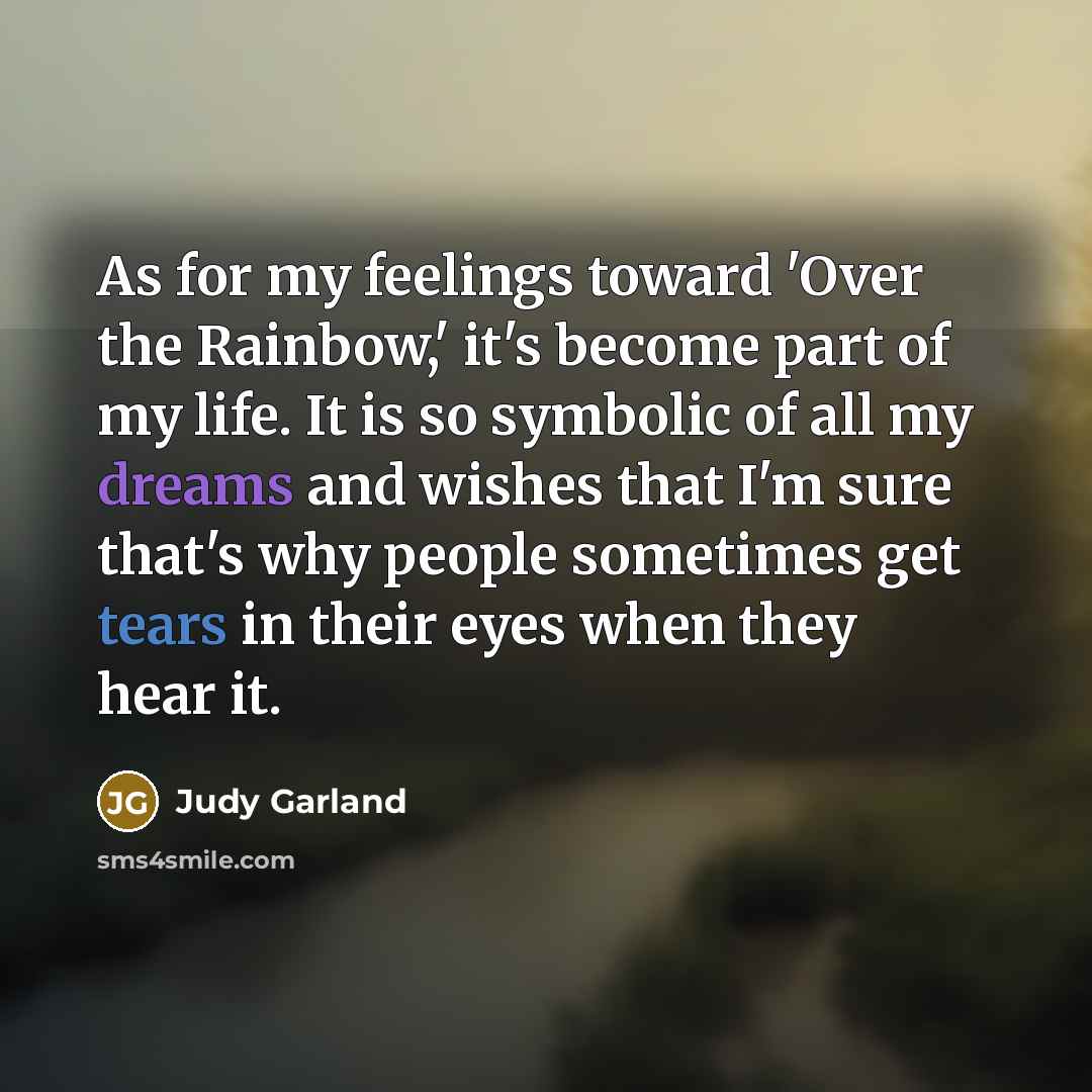 “As for my feelings toward 'Over the Rainbow,' it's become part of my life. It is so symbolic of all my dreams and wishes that I'm sure that's why people sometimes get tears in their eyes when they hear it.” quote by Judy Garland