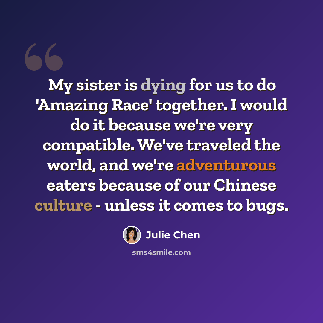 “My sister is dying for us to do 'Amazing Race' together. I would do it because we're very compatible. We've traveled the world, and we're adventurous eaters because of our Chinese culture - unless it comes to bugs.” quote by Julie Chen