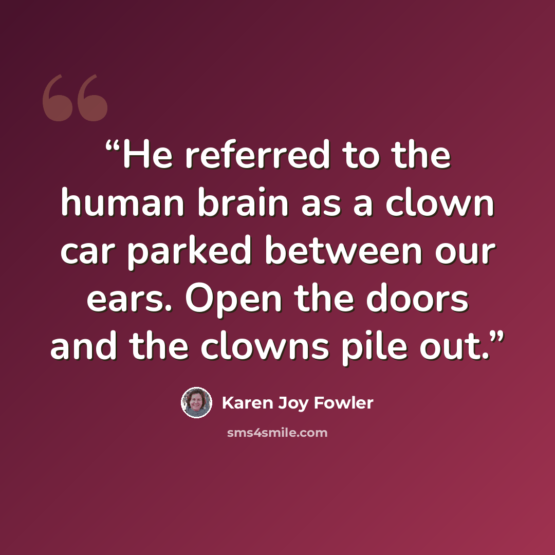 “He referred to the human brain as a clown car parked between our ears. Open the doors and the clowns pile out.” quote by Karen Joy Fowler