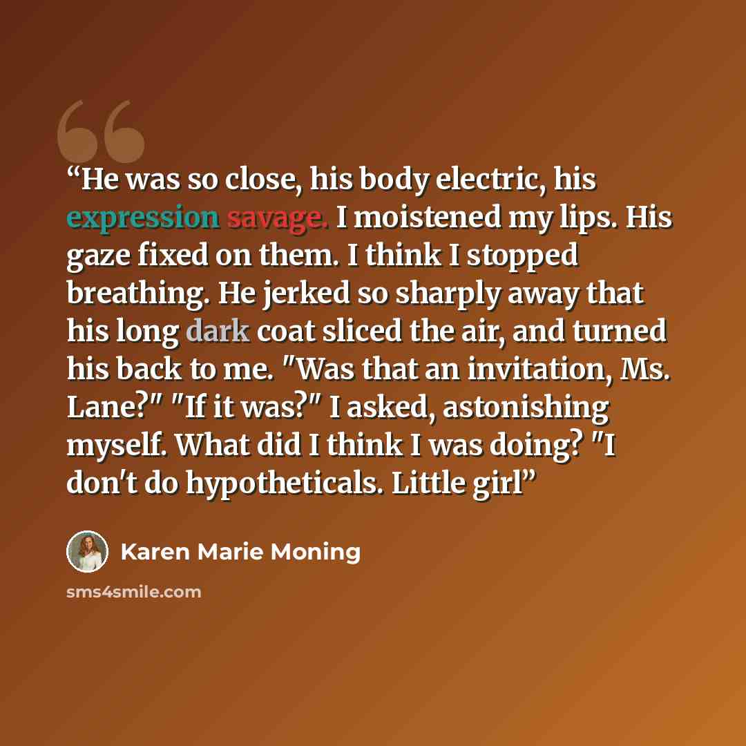 “He was so close, his body electric, his expression savage. I moistened my lips. His gaze fixed on them. I think I stopped breathing. He jerked so sharply away that his long dark coat sliced the air, and turned his back to me. "Was that an invitation, Ms. Lane?" "If it was?" I asked, astonishing…” quote by Karen Marie Moning