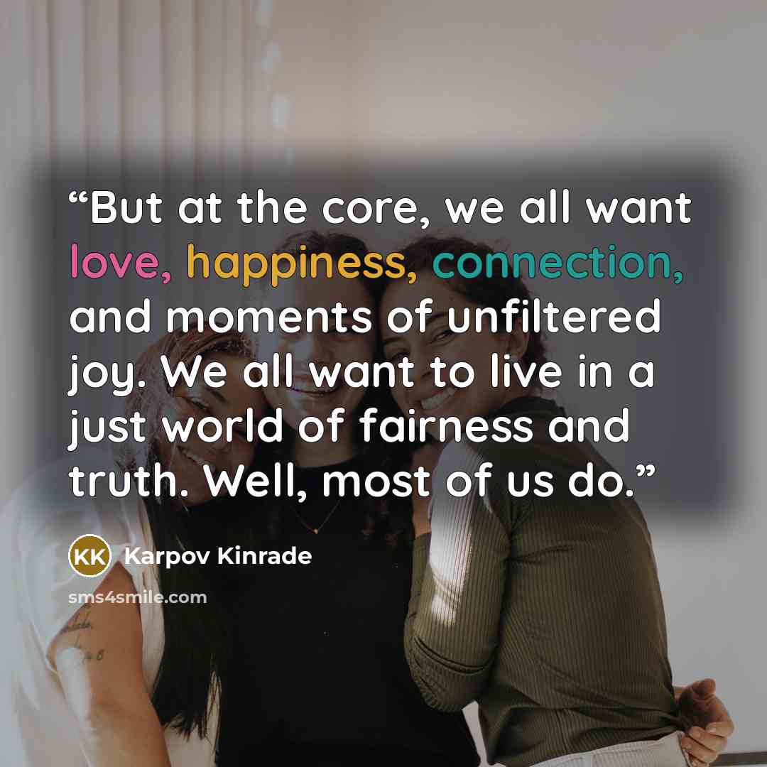 “But at the core, we all want love, happiness, connection, and moments of unfiltered joy. We all want to live in a just world of fairness and truth. Well, most of us do.” quote by Karpov Kinrade