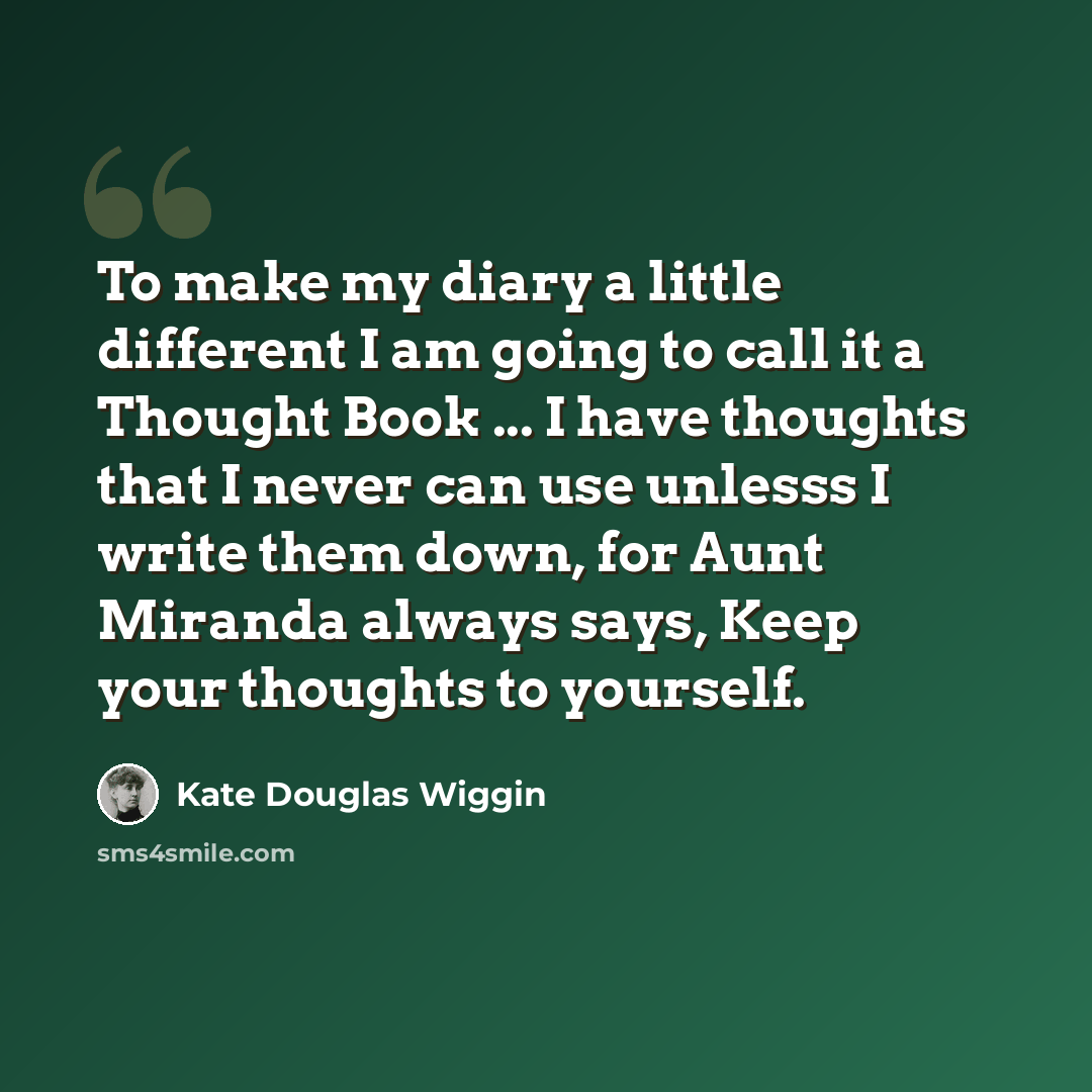 “To make my diary a little different I am going to call it a Thought Book ... I have thoughts that I never can use unlesss I write them down, for Aunt Miranda always says, Keep your thoughts to yourself.” quote by Kate Douglas Wiggin