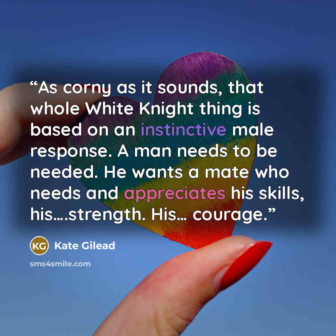 “As corny as it sounds, that whole White Knight thing is based on an instinctive male response. A man needs to be needed. He wants a mate who needs and appreciates his skills, his….strength. His… courage.” quote by Kate Gilead