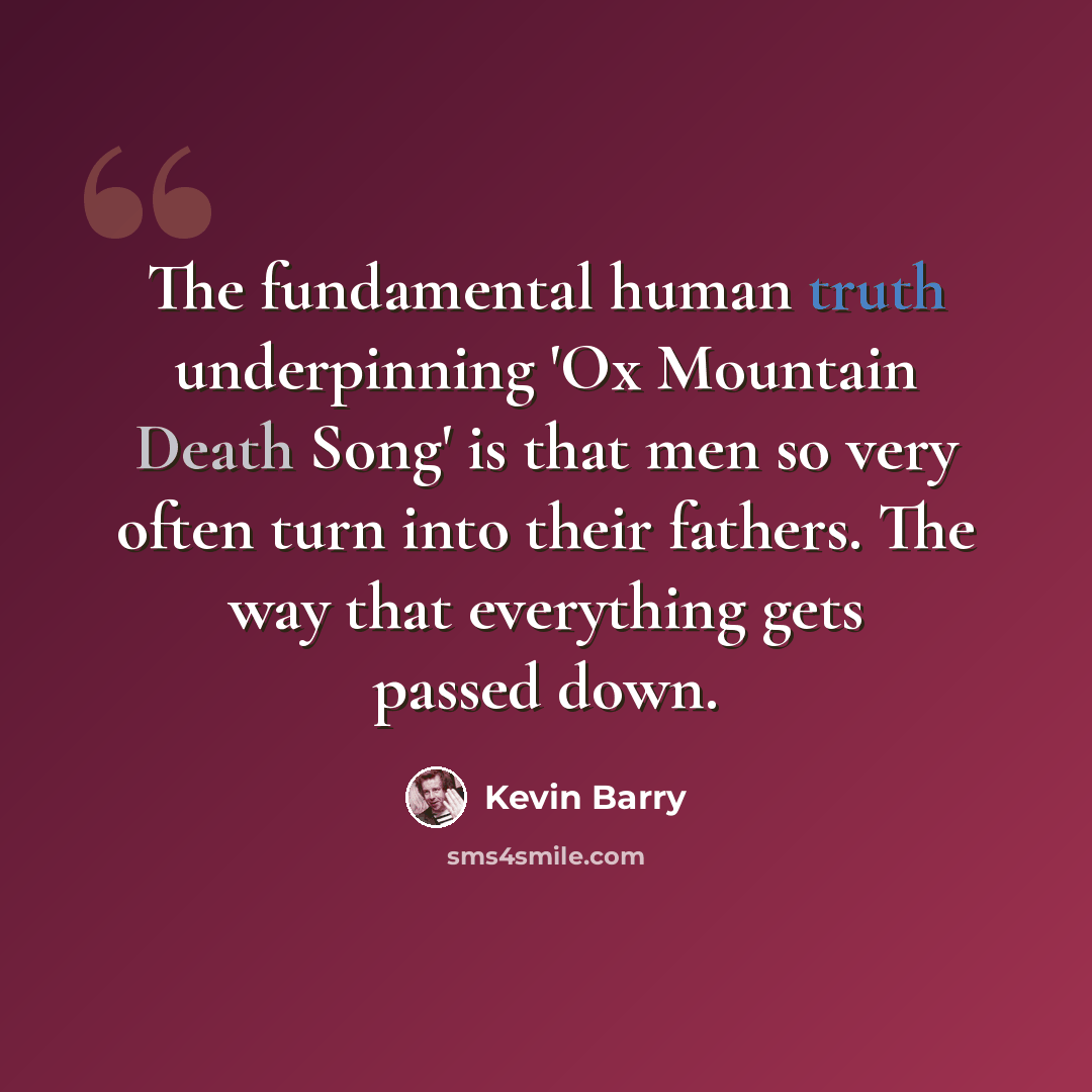 “The fundamental human truth underpinning 'Ox Mountain Death Song' is that men so very often turn into their fathers. The way that everything gets passed down.” quote by Kevin Barry