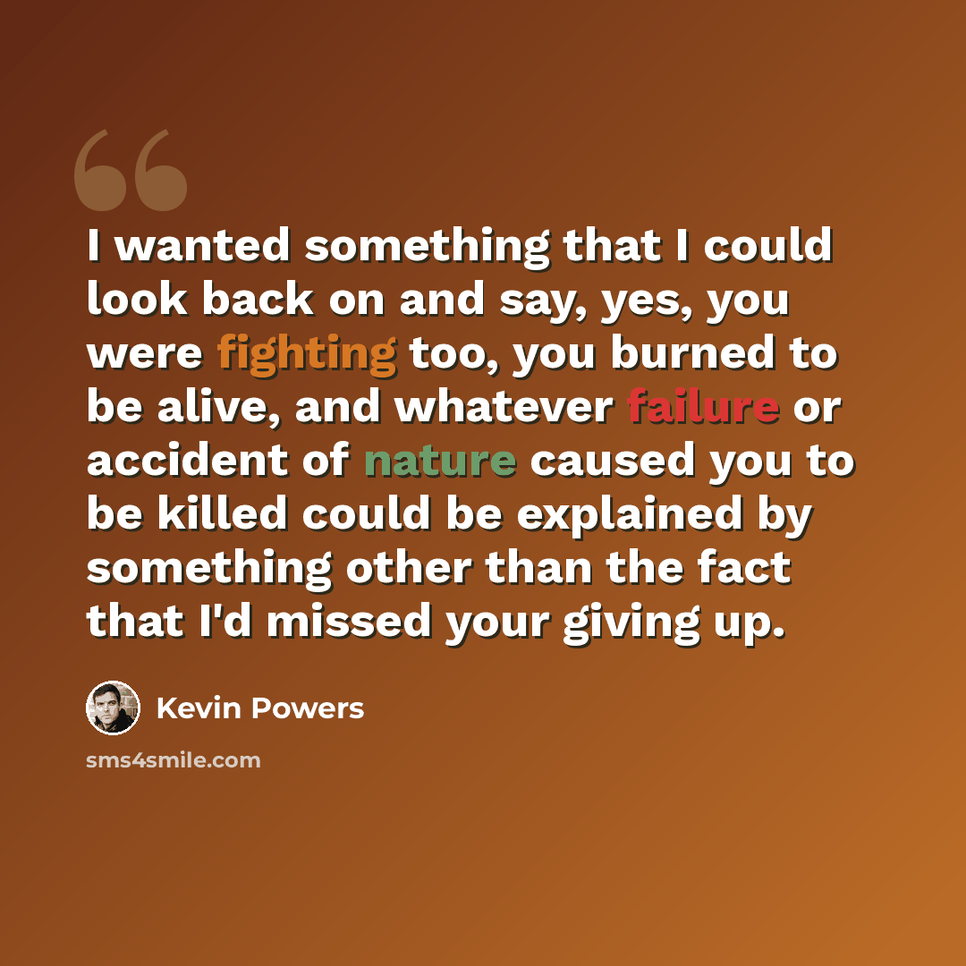 “I wanted something that I could look back on and say, yes, you were fighting too, you burned to be alive, and whatever failure or accident of nature caused you to be killed could be explained by something other than the fact that I'd missed your giving up.” quote by Kevin Powers