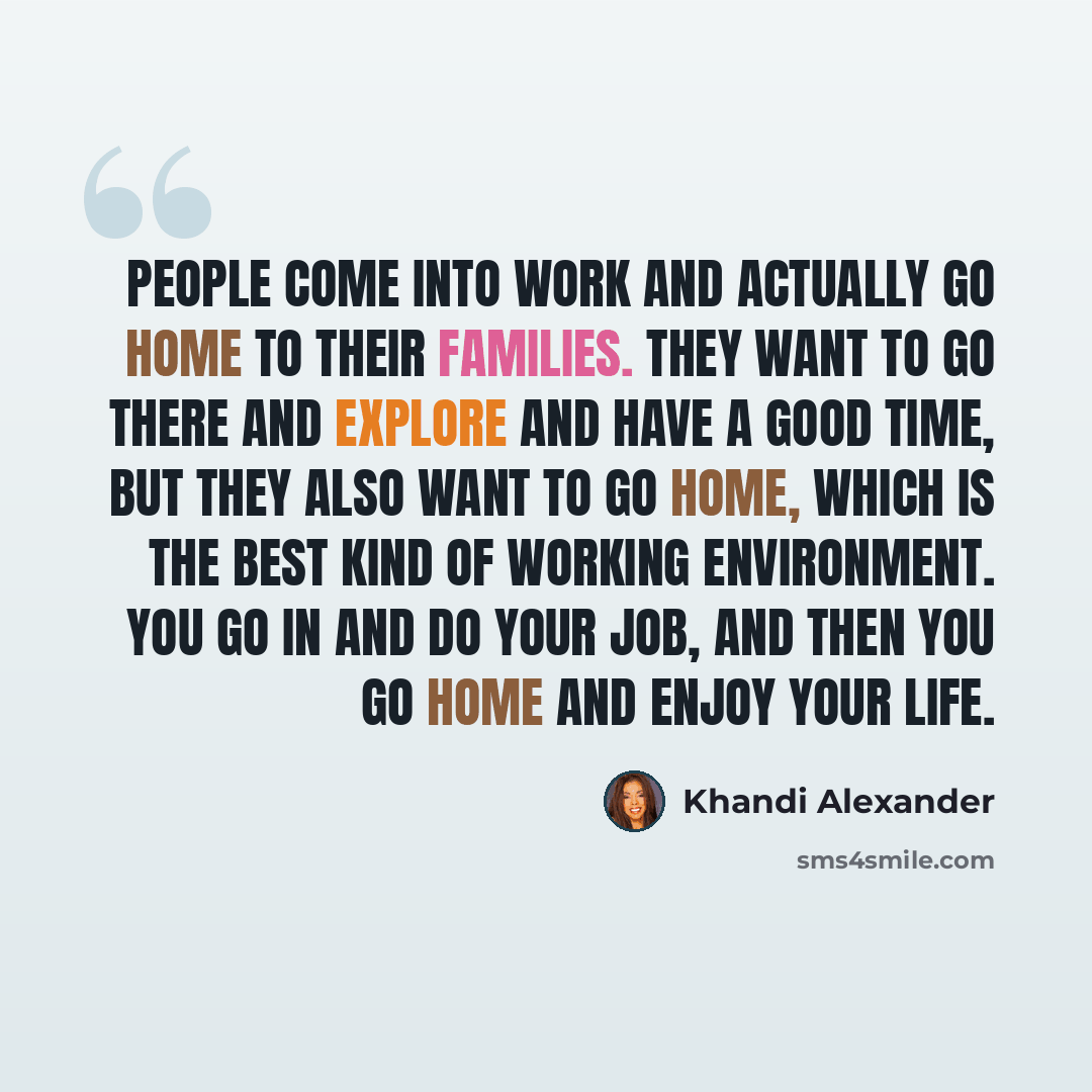 “People come into work and actually go home to their families. They want to go there and explore and have a good time, but they also want to go home, which is the best kind of working environment. You go in and do your job, and then you go home and enjoy your life.” quote by Khandi Alexander