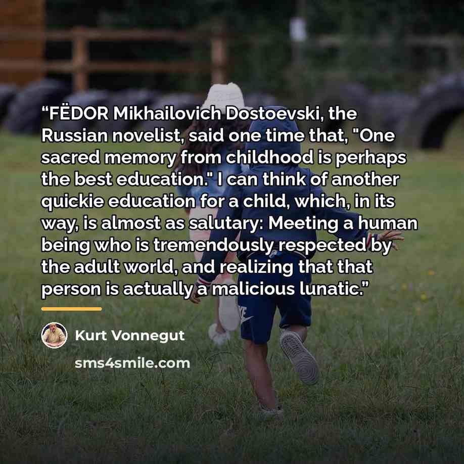 “FËDOR Mikhailovich Dostoevski, the Russian novelist, said one time that, "One sacred memory from childhood is perhaps the best education." I can think of another quickie education for a child, which, in its way, is almost as salutary: Meeting a human being who is tremendously respected by the…” quote by Kurt Vonnegut