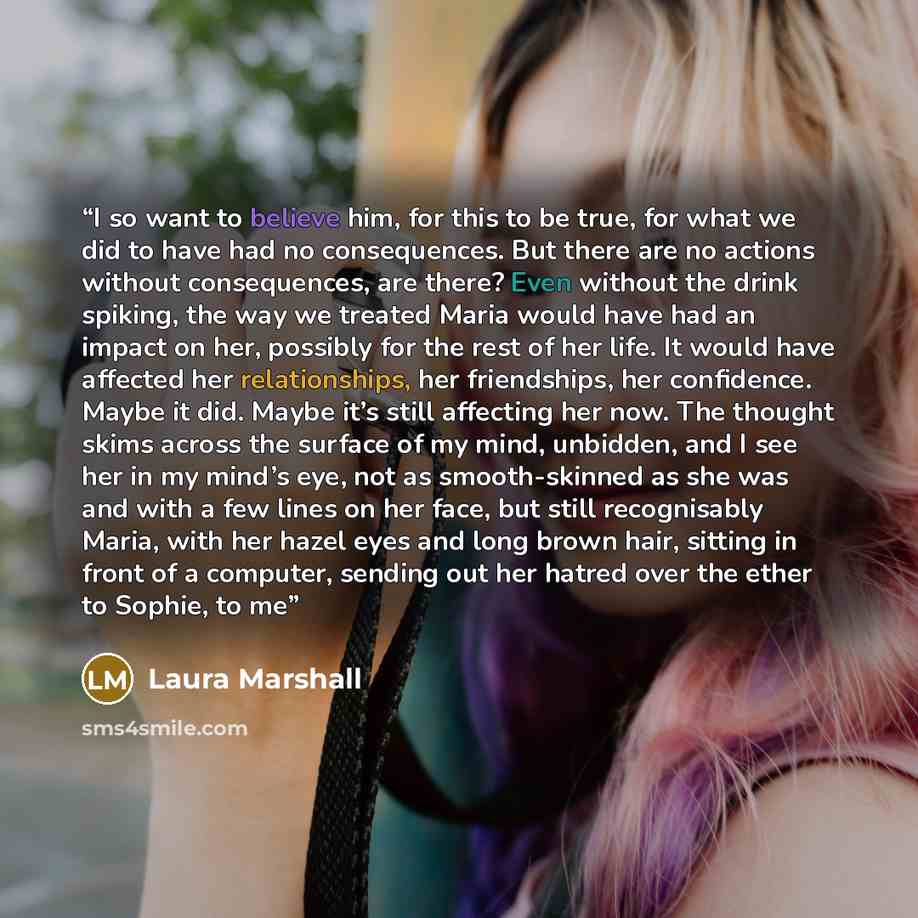 “I so want to believe him, for this to be true, for what we did to have had no consequences. But there are no actions without consequences, are there? Even without the drink spiking, the way we treated Maria would have had an impact on her, possibly for the rest of her life. It would have affected…” quote by Laura Marshall