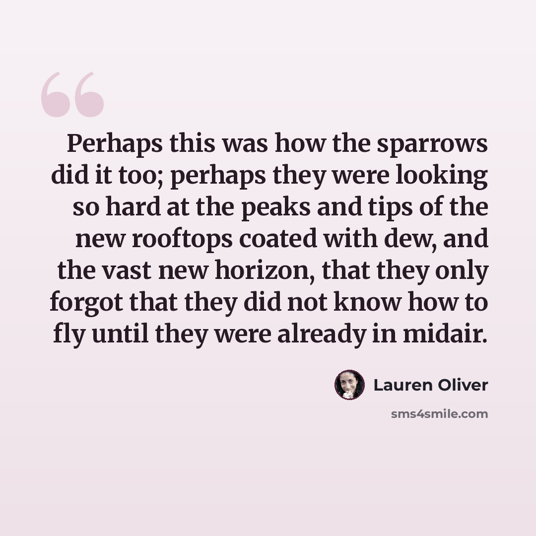 “Perhaps this was how the sparrows did it too; perhaps they were looking so hard at the peaks and tips of the new rooftops coated with dew, and the vast new horizon, that they only forgot that they did not know how to fly until they were already in midair.” quote by Lauren Oliver