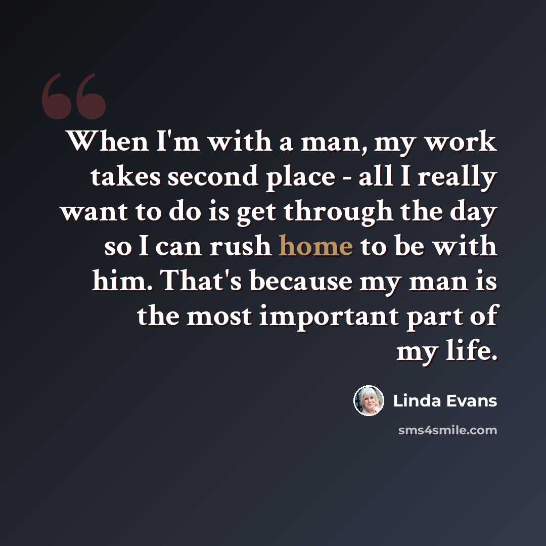 “When I'm with a man, my work takes second place - all I really want to do is get through the day so I can rush home to be with him. That's because my man is the most important part of my life.” quote by Linda Evans