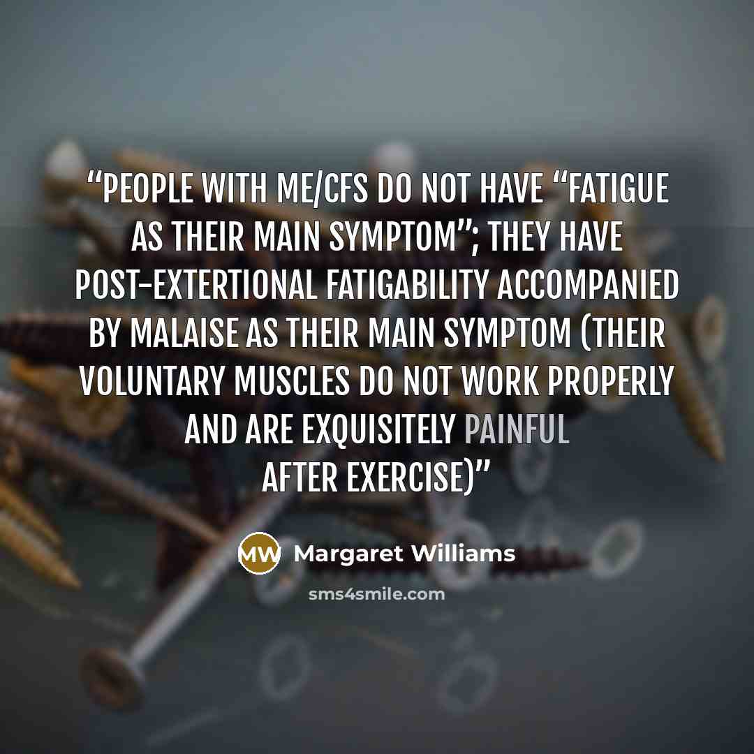 “people with ME/CFS do not have “fatigue as their main symptom”; they have post-extertional fatigability accompanied by malaise as their main symptom (their voluntary muscles do not work properly and are exquisitely painful after exercise)” quote by Margaret Williams