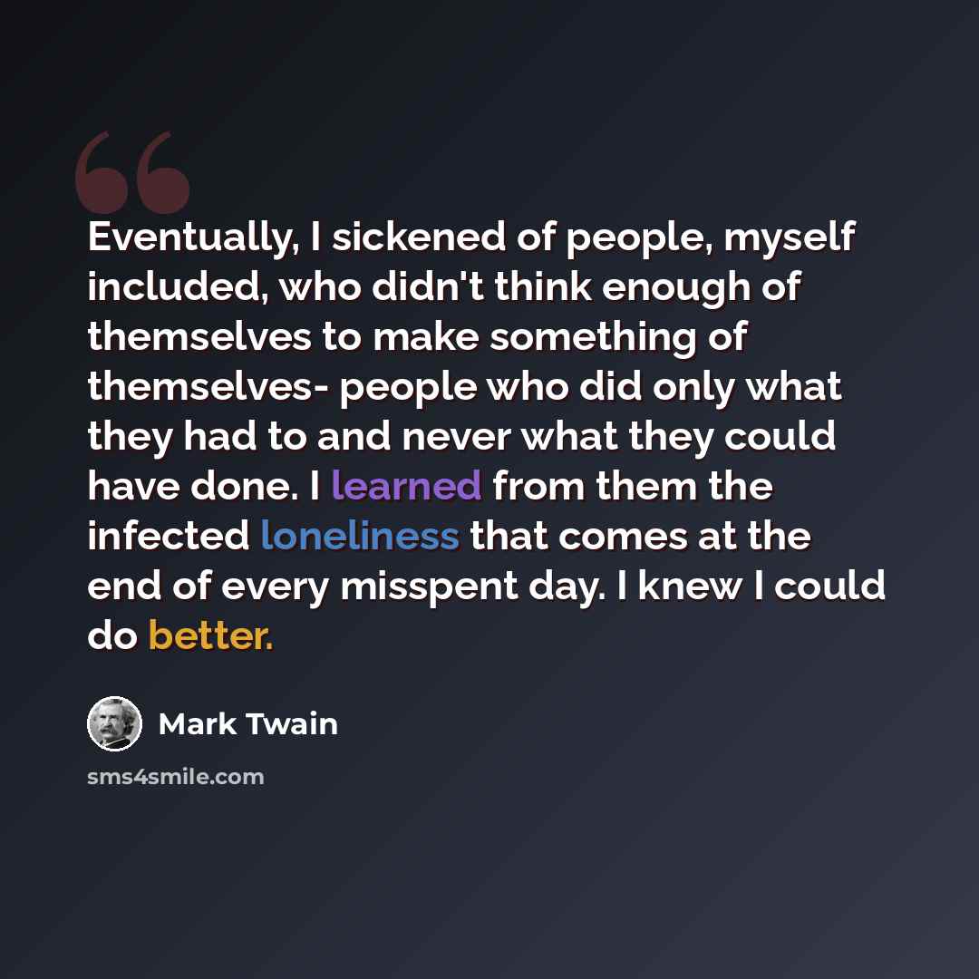 “Eventually, I sickened of people, myself included, who didn't think enough of themselves to make something of themselves- people who did only what they had to and never what they could have done. I learned from them the infected loneliness that comes at the end of every misspent day. I knew I…” quote by Mark Twain