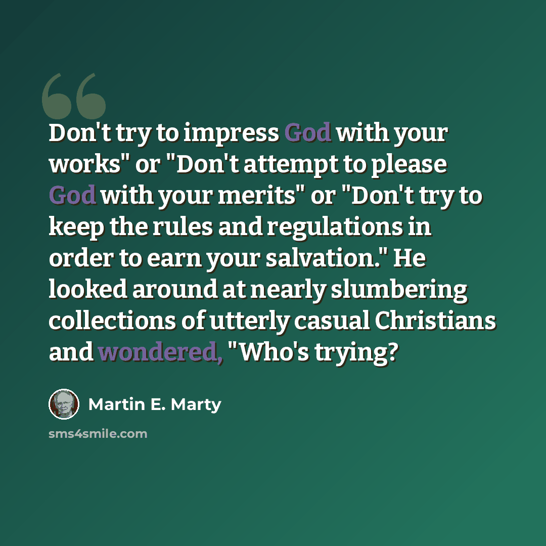 “Don't try to impress God with your works" or "Don't attempt to please God with your merits" or "Don't try to keep the rules and regulations in order to earn your salvation." He looked around at nearly slumbering collections of utterly casual Christians and wondered, "Who's trying?” quote by Martin E. Marty