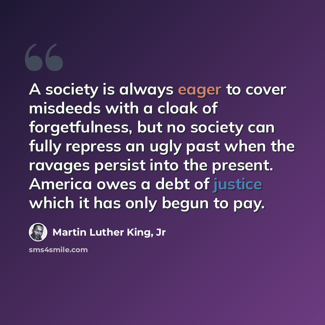 “A society is always eager to cover misdeeds with a cloak of forgetfulness, but no society can fully repress an ugly past when the ravages persist into the present. America owes a debt of justice which it has only begun to pay.” quote by Martin Luther King, Jr