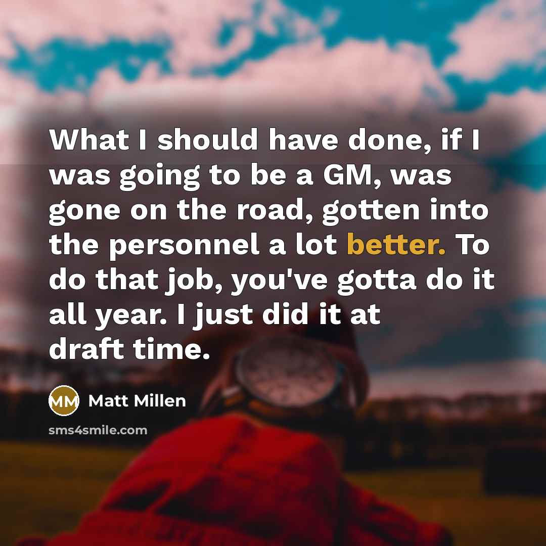 “What I should have done, if I was going to be a GM, was gone on the road, gotten into the personnel a lot better. To do that job, you've gotta do it all year. I just did it at draft time.” quote by Matt Millen