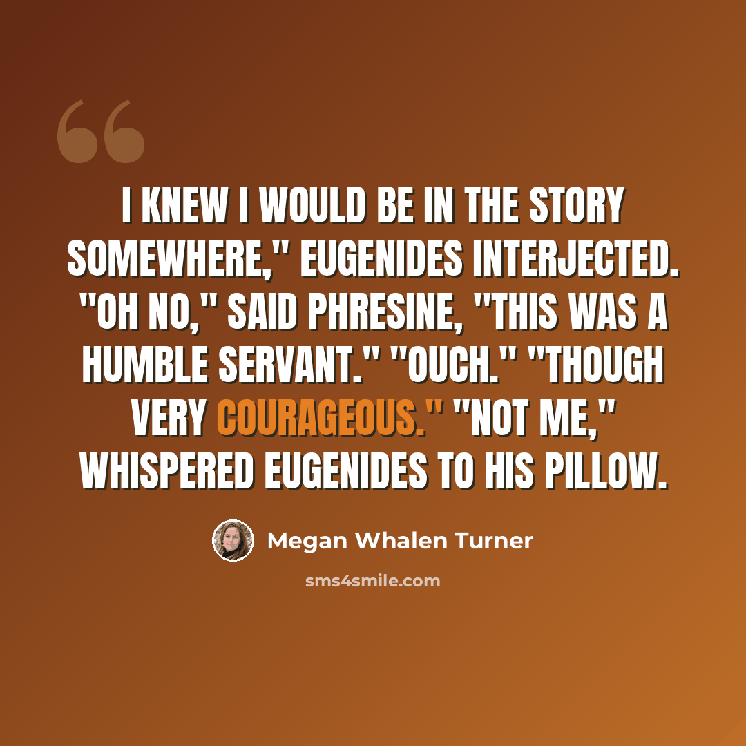 “I knew I would be in the story somewhere," Eugenides interjected. "Oh no," said Phresine, "This was a humble servant." "Ouch." "Though very courageous." "Not me," whispered Eugenides to his pillow.” quote by Megan Whalen Turner