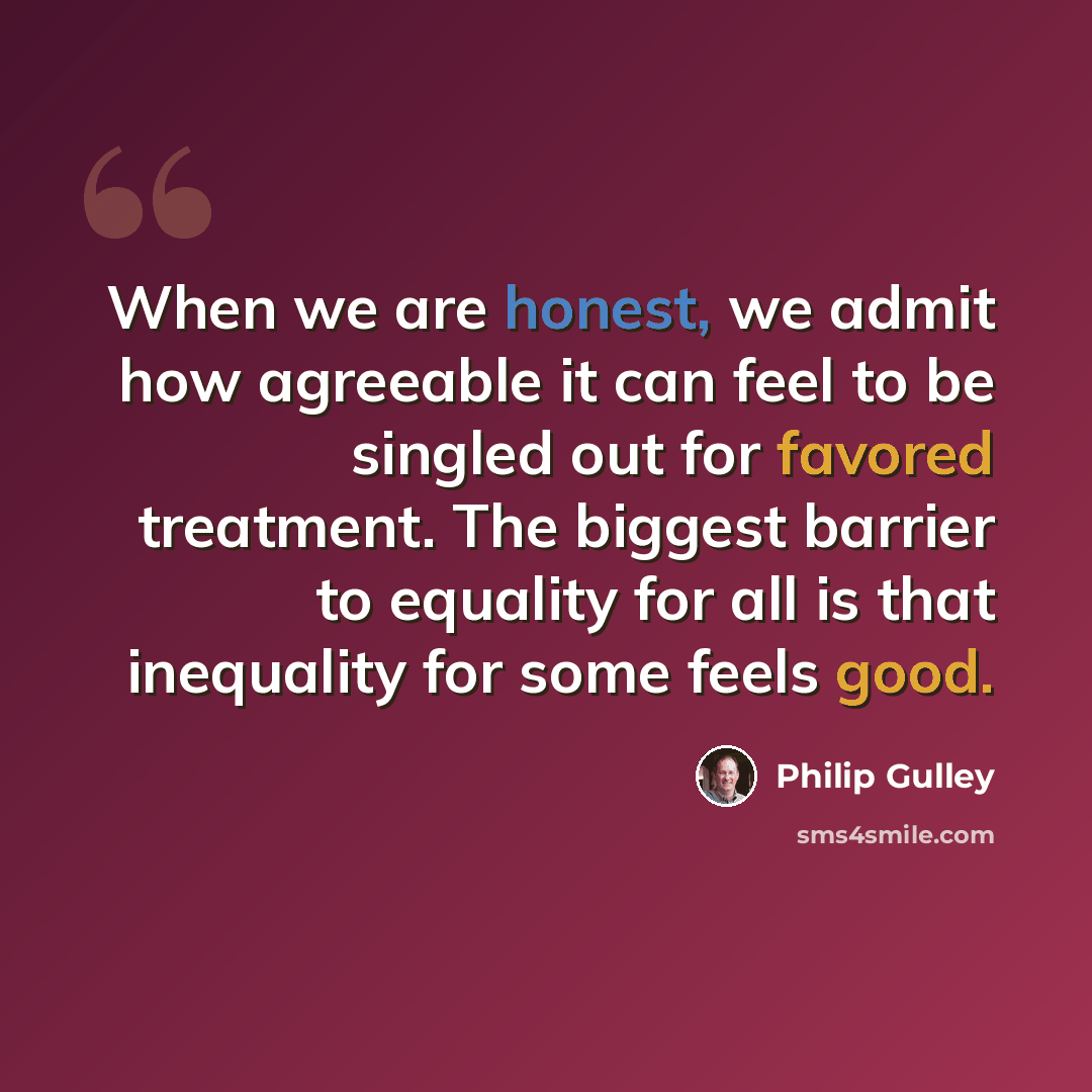 “When we are honest, we admit how agreeable it can feel to be singled out for favored treatment. The biggest barrier to equality for all is that inequality for some feels good.” quote by Philip Gulley
