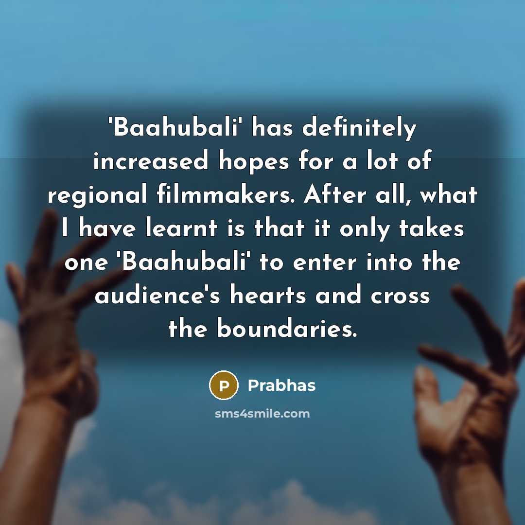 “'Baahubali' has definitely increased hopes for a lot of regional filmmakers. After all, what I have learnt is that it only takes one 'Baahubali' to enter into the audience's hearts and cross the boundaries.” quote by Prabhas