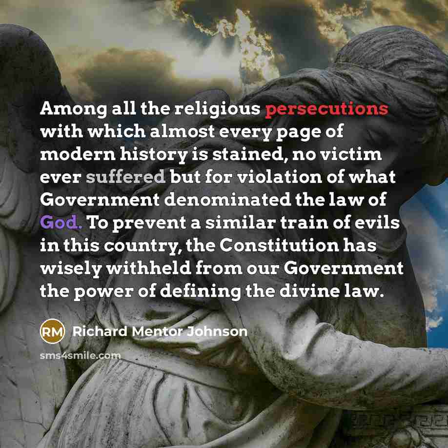 “Among all the religious persecutions with which almost every page of modern history is stained, no victim ever suffered but for violation of what Government denominated the law of God. To prevent a similar train of evils in this country, the Constitution has wisely withheld from our Government the…” quote by Richard Mentor Johnson