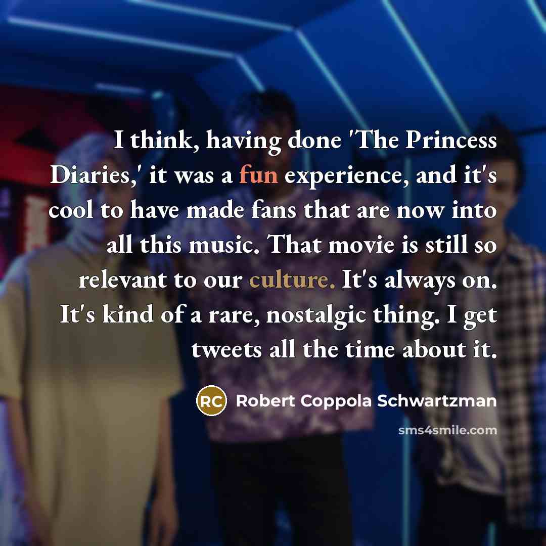 “I think, having done 'The Princess Diaries,' it was a fun experience, and it's cool to have made fans that are now into all this music. That movie is still so relevant to our culture. It's always on. It's kind of a rare, nostalgic thing. I get tweets all the time about it.” quote by Robert Coppola Schwartzman