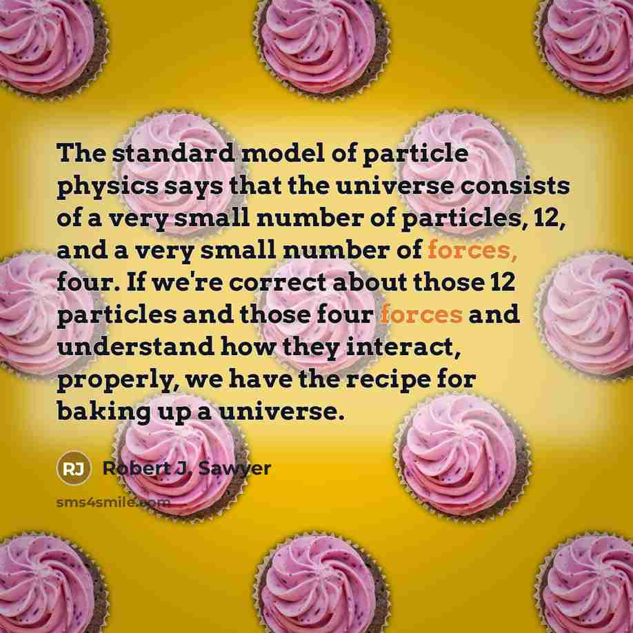 “The standard model of particle physics says that the universe consists of a very small number of particles, 12, and a very small number of forces, four. If we're correct about those 12 particles and those four forces and understand how they interact, properly, we have the recipe for baking up a…” quote by Robert J. Sawyer