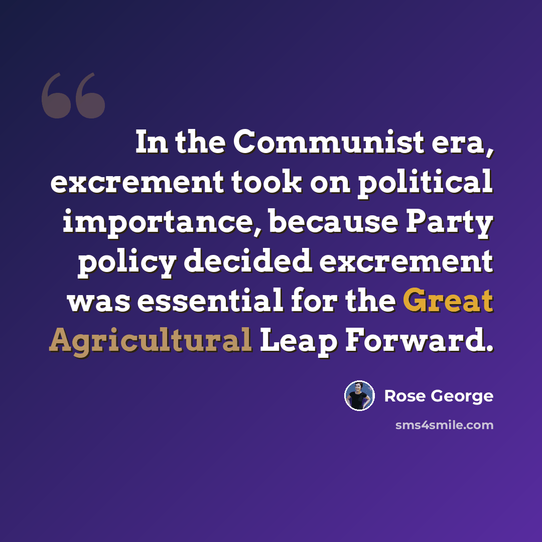 “In the Communist era, excrement took on political importance, because Party policy decided excrement was essential for the Great Agricultural Leap Forward.” quote by Rose George