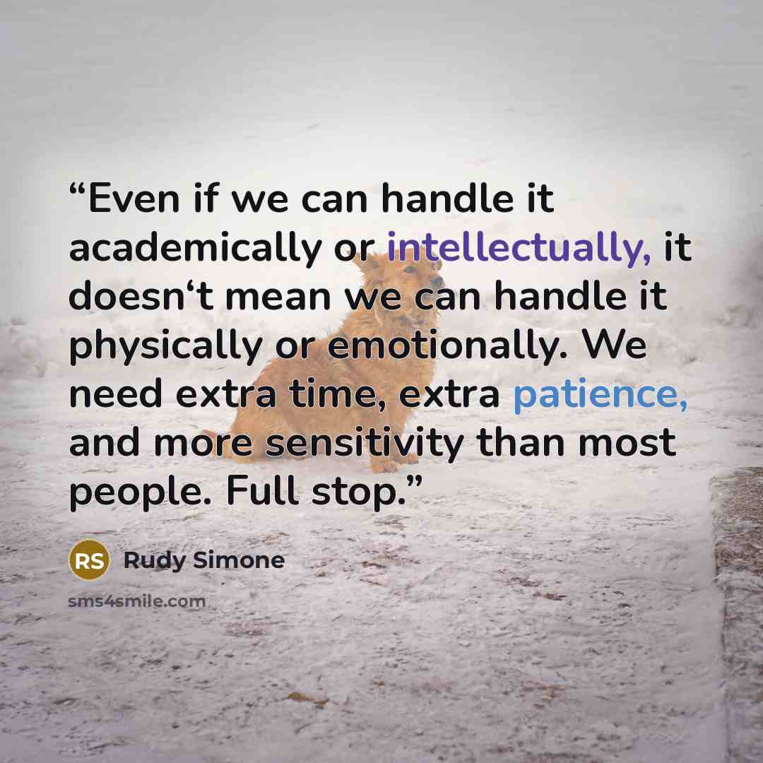 “Even if we can handle it academically or intellectually, it doesn‘t mean we can handle it physically or emotionally. We need extra time, extra patience, and more sensitivity than most people. Full stop.” quote by Rudy Simone