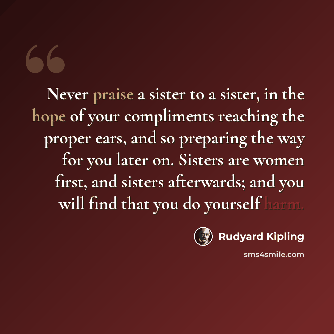 “Never praise a sister to a sister, in the hope of your compliments reaching the proper ears, and so preparing the way for you later on. Sisters are women first, and sisters afterwards; and you will find that you do yourself harm.” quote by Rudyard Kipling