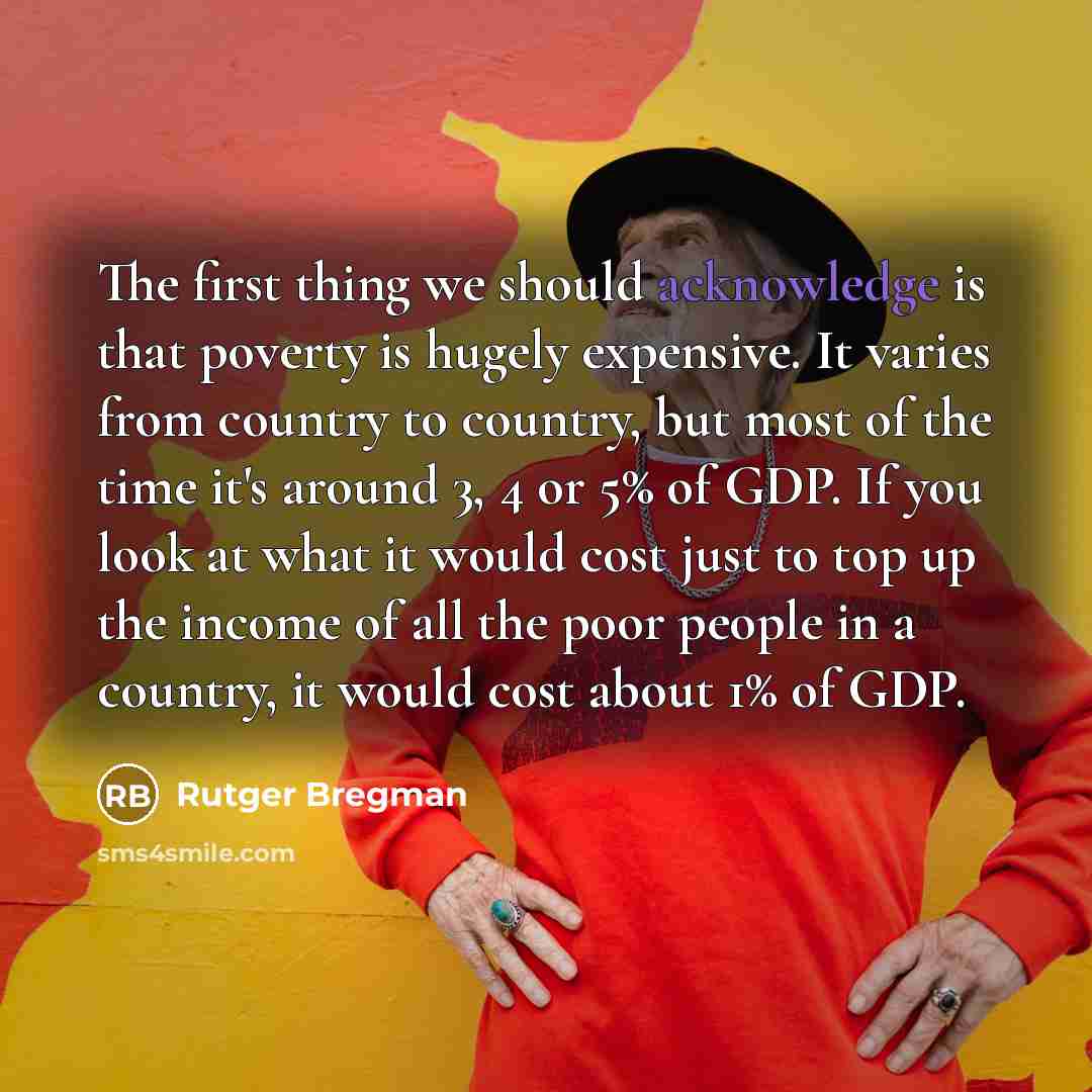 “The first thing we should acknowledge is that poverty is hugely expensive. It varies from country to country, but most of the time it's around 3, 4 or 5% of GDP. If you look at what it would cost just to top up the income of all the poor people in a country, it would cost about 1% of GDP.” quote by Rutger Bregman