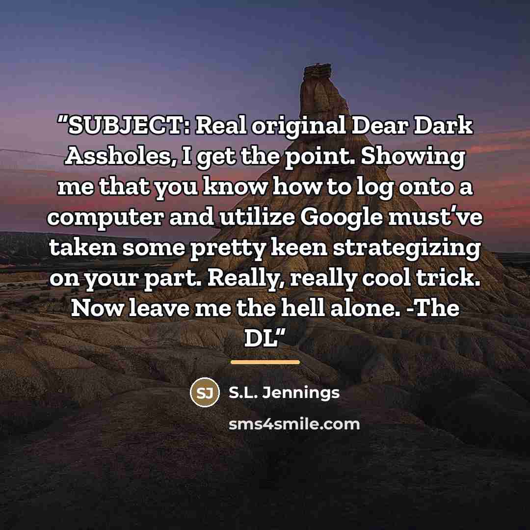 “SUBJECT: Real original Dear Dark Assholes, I get the point. Showing me that you know how to log onto a computer and utilize Google must’ve taken some pretty keen strategizing on your part. Really, really cool trick. Now leave me the hell alone. -The DL” quote by S.L. Jennings