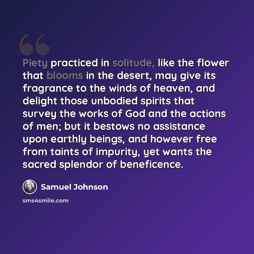 “Piety practiced in solitude, like the flower that blooms in the desert, may give its fragrance to the winds of heaven, and delight those unbodied spirits that survey the works of God and the actions of men; but it bestows no assistance upon earthly beings, and however free from taints of impurity…” quote by Samuel Johnson