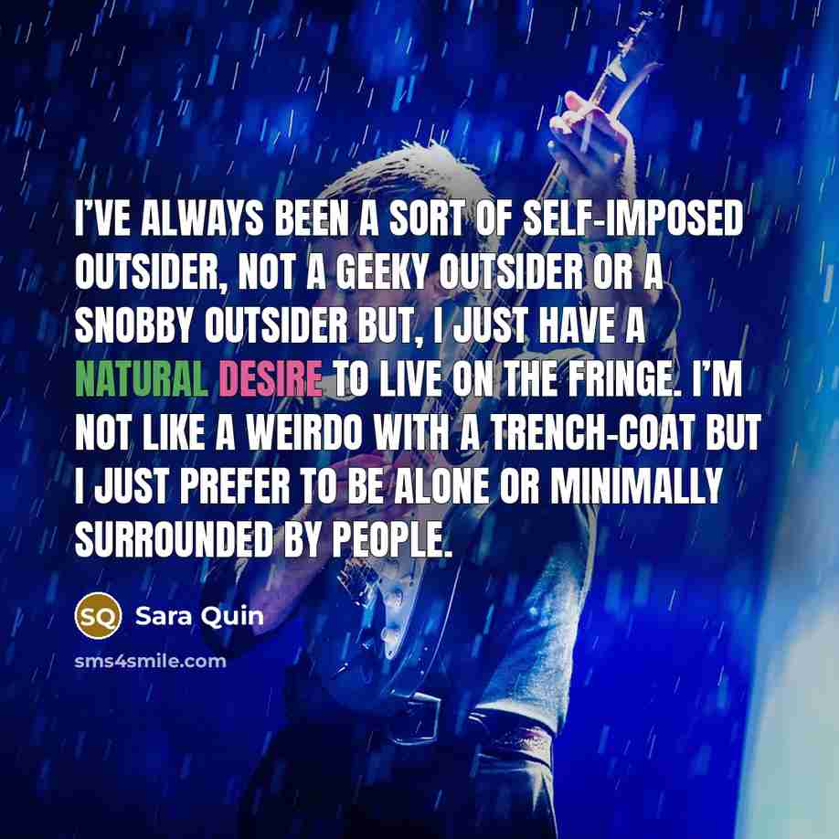 “I’ve always been a sort of self-imposed outsider, not a geeky outsider or a snobby outsider but, I just have a natural desire to live on the fringe. I’m not like a weirdo with a trench-coat but I just prefer to be alone or minimally surrounded by people.” quote by Sara Quin