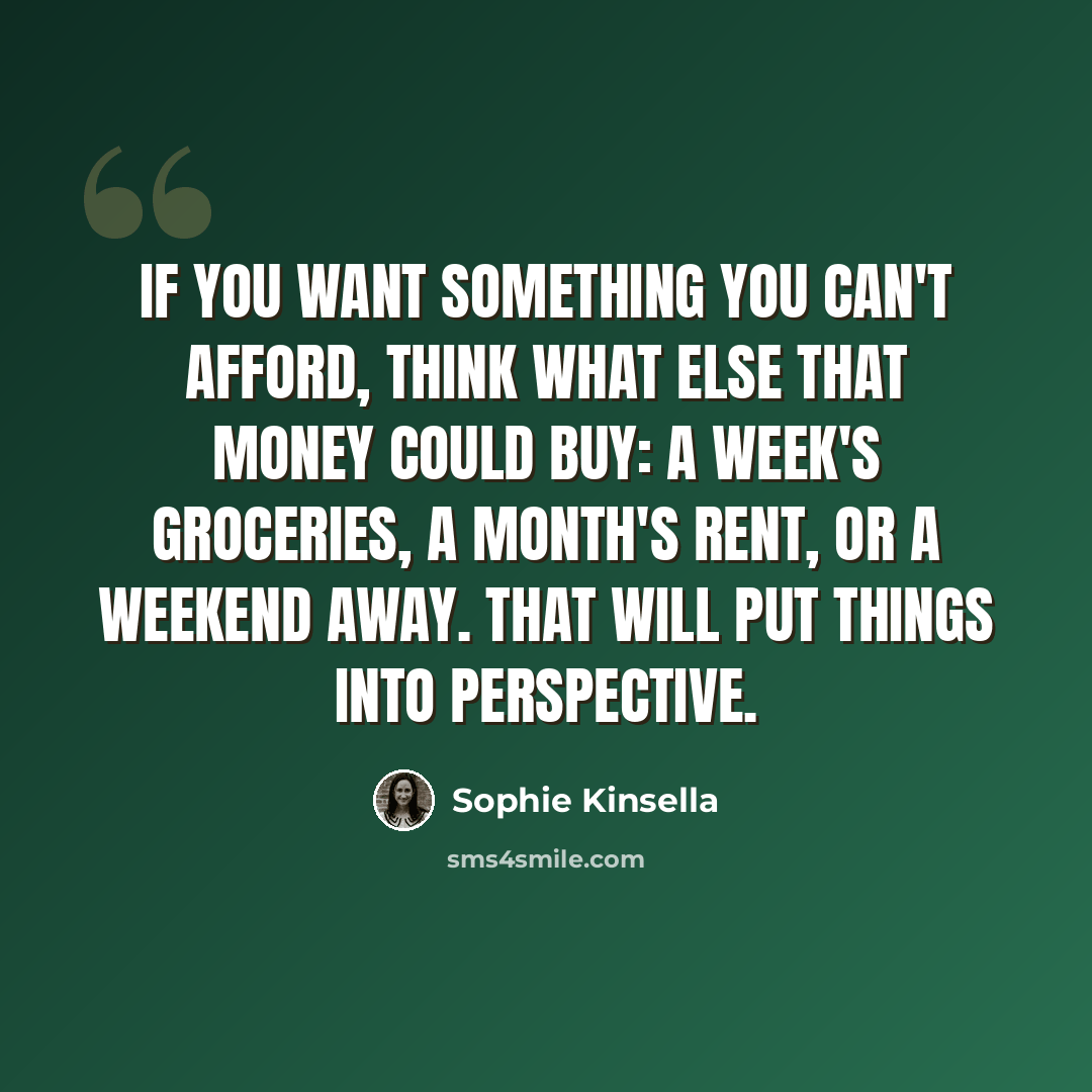 “If you want something you can't afford, think what else that money could buy: a week's groceries, a month's rent, or a weekend away. That will put things into perspective.” quote by Sophie Kinsella