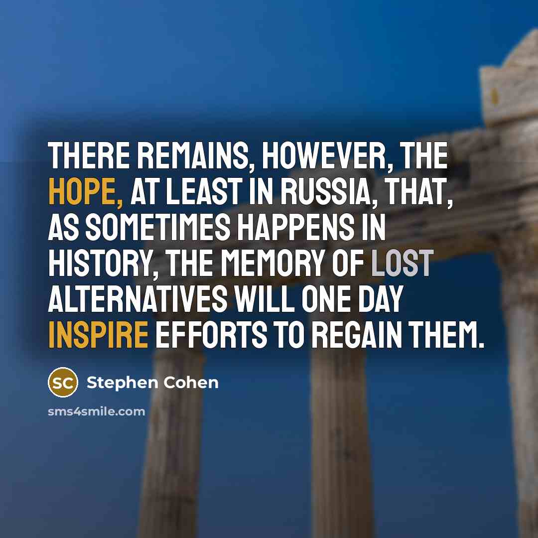 “There remains, however, the hope, at least in Russia, that, as sometimes happens in history, the memory of lost alternatives will one day inspire efforts to regain them.” quote by Stephen Cohen