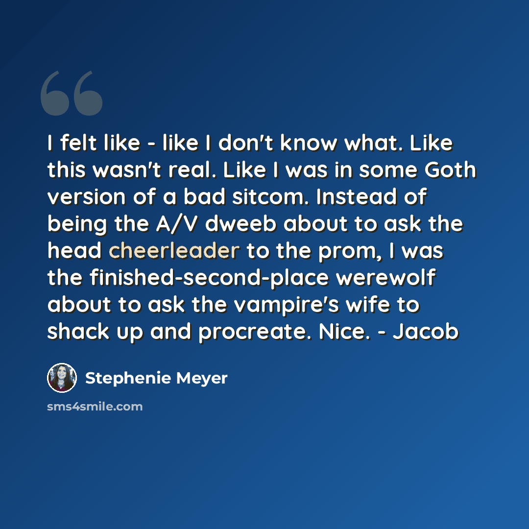 “I felt like - like I don't know what. Like this wasn't real. Like I was in some Goth version of a bad sitcom. Instead of being the A/V dweeb about to ask the head cheerleader to the prom, I was the finished-second-place werewolf about to ask the vampire's wife to shack up and procreate. Nice…” quote by Stephenie Meyer