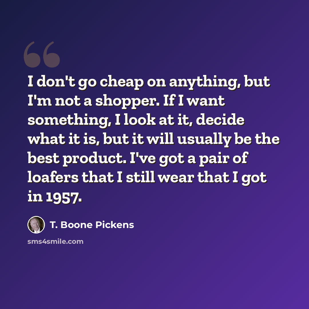 “I don't go cheap on anything, but I'm not a shopper. If I want something, I look at it, decide what it is, but it will usually be the best product. I've got a pair of loafers that I still wear that I got in 1957.” quote by T. Boone Pickens