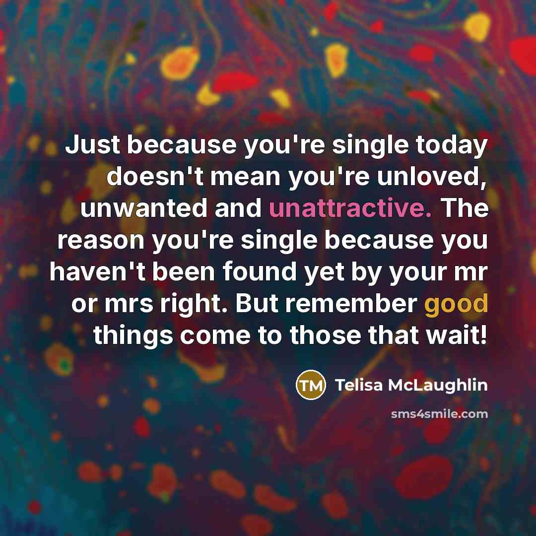 “Just because you're single today doesn't mean you're unloved, unwanted and unattractive. The reason you're single because you haven't been found yet by your mr or mrs right. But remember good things come to those that wait!” quote by Telisa McLaughlin