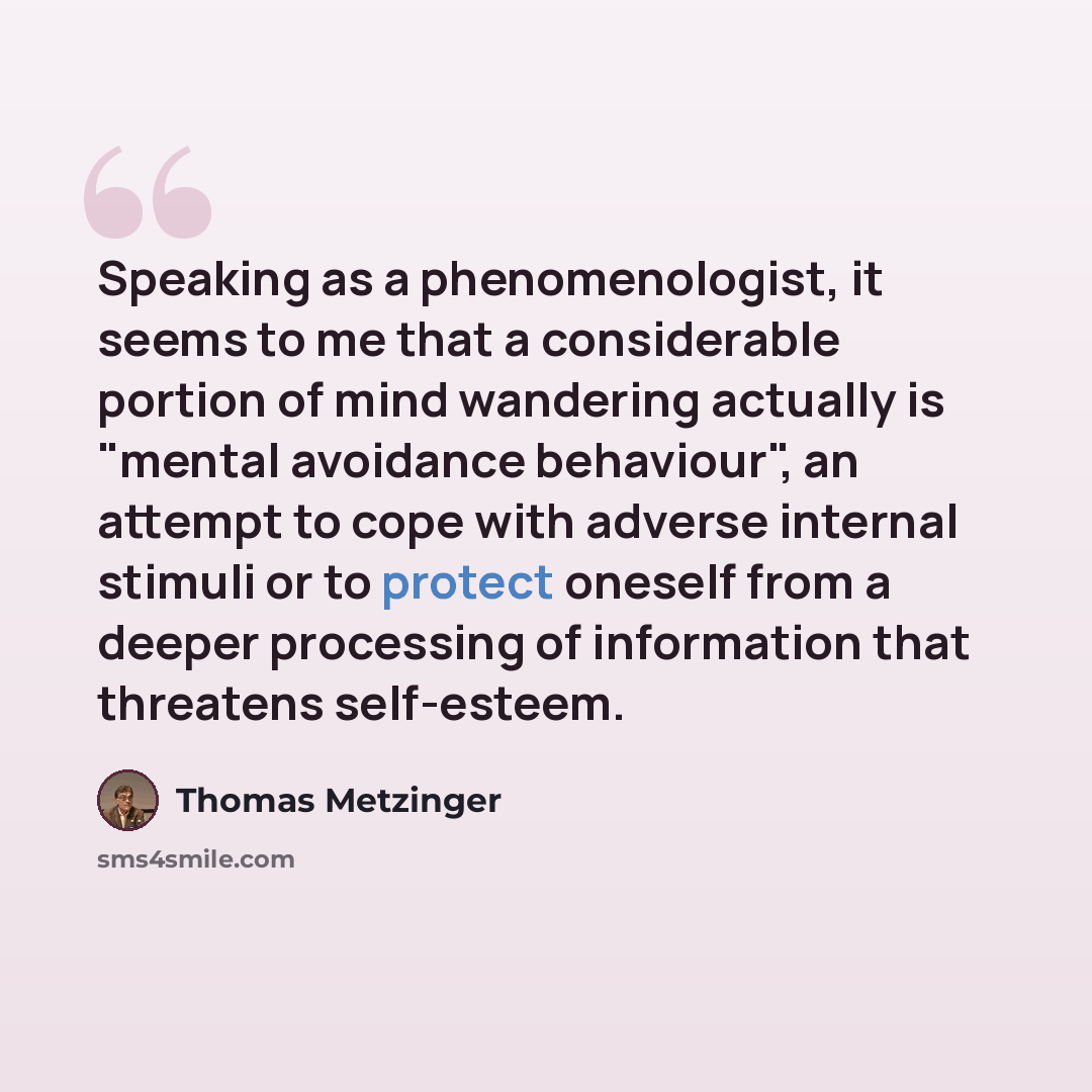 “Speaking as a phenomenologist, it seems to me that a considerable portion of mind wandering actually is "mental avoidance behaviour", an attempt to cope with adverse internal stimuli or to protect oneself from a deeper processing of information that threatens self-esteem.” quote by Thomas Metzinger