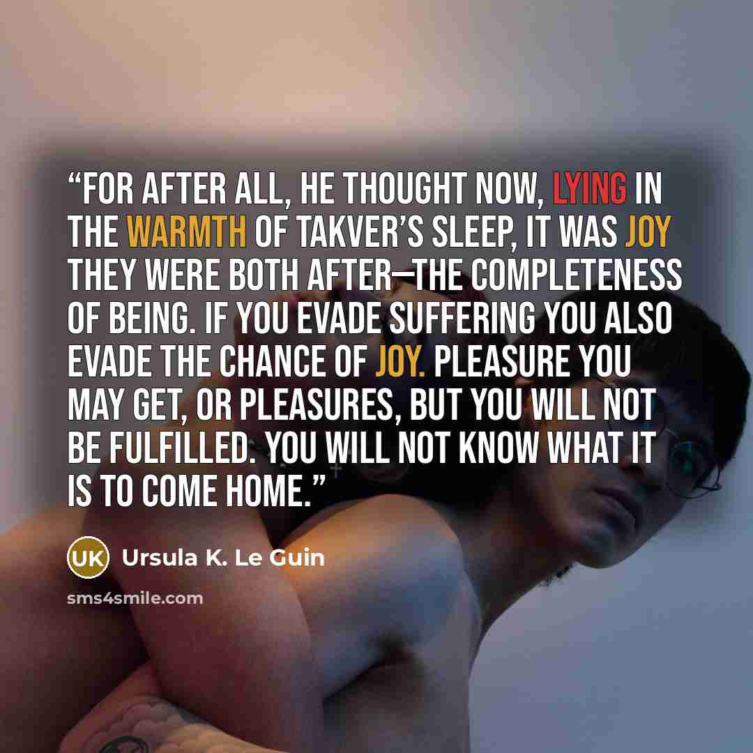 “For after all, he thought now, lying in the warmth of Takver’s sleep, it was joy they were both after—the completeness of being. If you evade suffering you also evade the chance of joy. Pleasure you may get, or pleasures, but you will not be fulfilled. You will not know what it is to come home.” quote by Ursula K. Le Guin