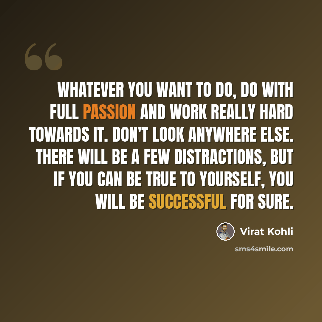 “Whatever you want to do, do with full passion and work really hard towards it. Don't look anywhere else. There will be a few distractions, but if you can be true to yourself, you will be successful for sure.” quote by Virat Kohli