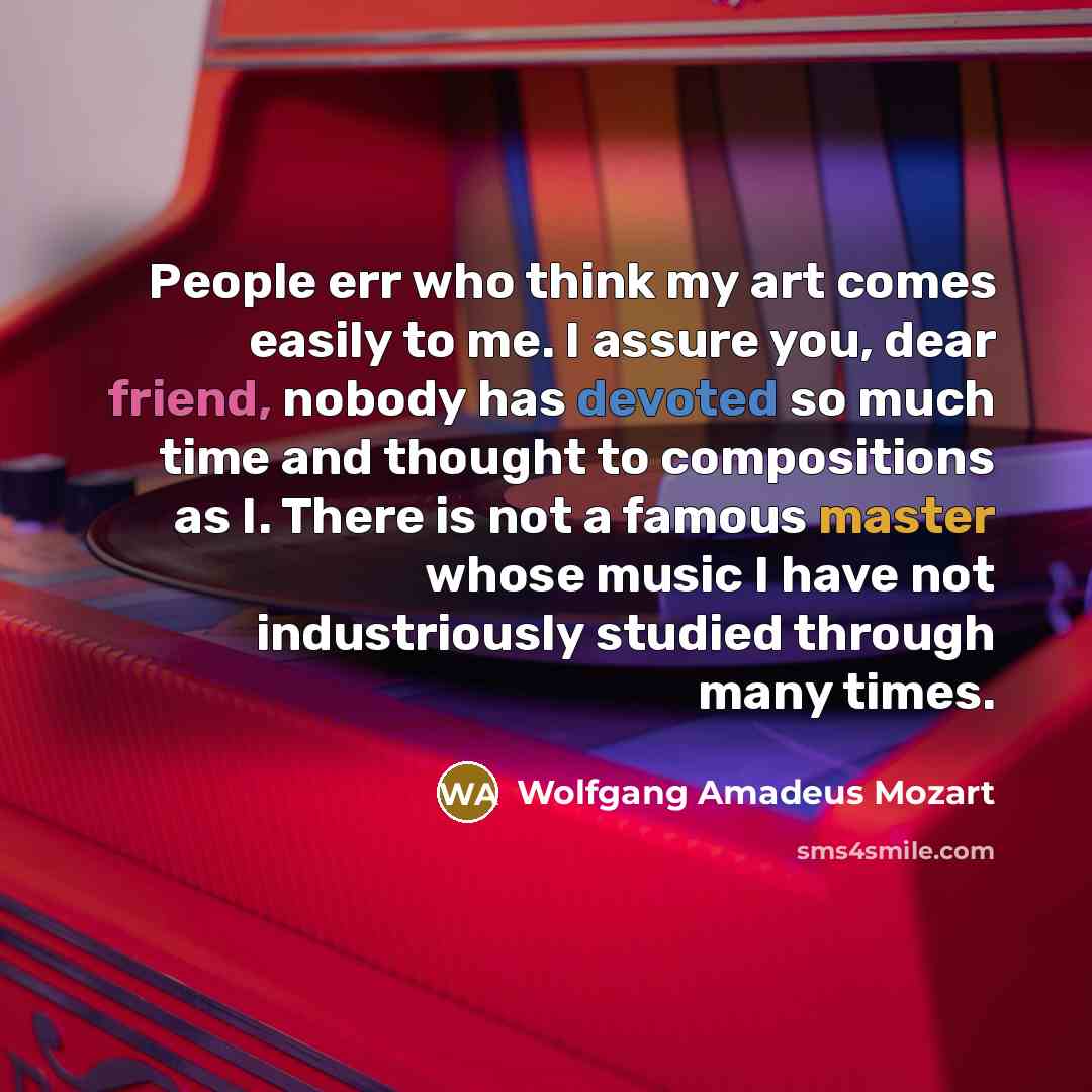 “People err who think my art comes easily to me. I assure you, dear friend, nobody has devoted so much time and thought to compositions as I. There is not a famous master whose music I have not industriously studied through many times.” quote by Wolfgang Amadeus Mozart