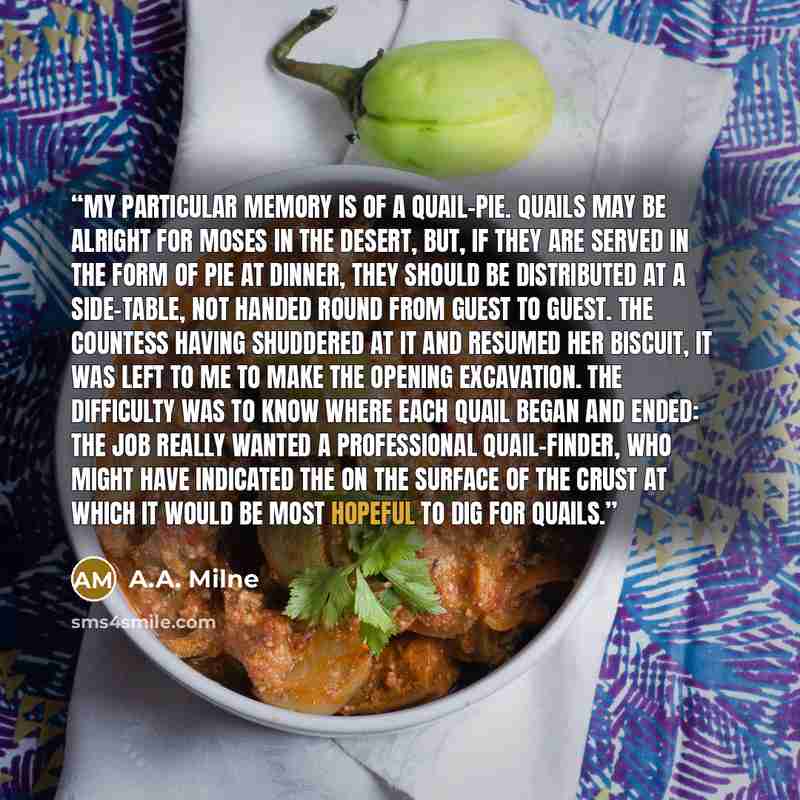 “My particular memory is of a quail-pie. Quails may be alright for Moses in the desert, but, if they are served in the form of pie at dinner, they should be distributed at a side-table, not handed round from guest to guest. The countess having shuddered at it and resumed her biscuit, it was left to…” quote by A.A. Milne