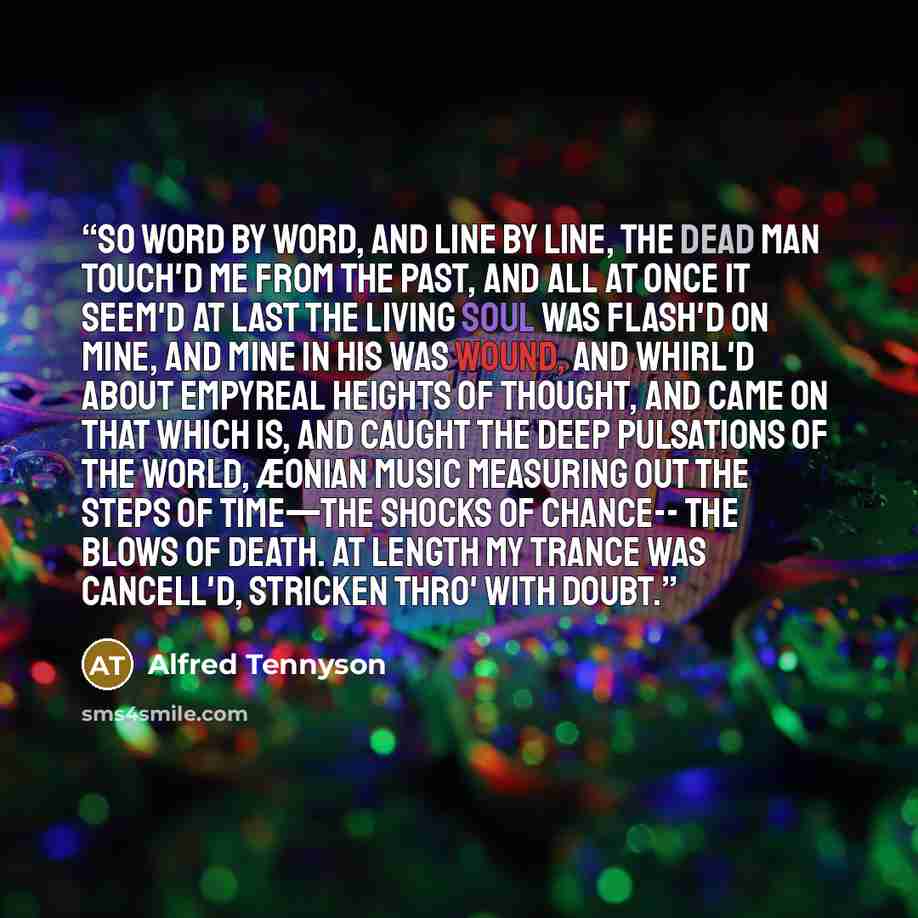 “So word by word, and line by line, The dead man touch'd me from the past, And all at once it seem'd at last The living soul was flash'd on mine, And mine in his was wound, and whirl'd About empyreal heights of thought, And came on that which is, and caught The deep pulsations of the world, Æonian…” quote by Alfred Tennyson
