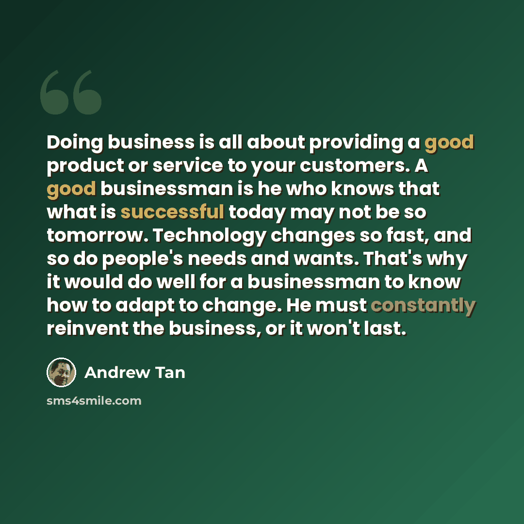 “Doing business is all about providing a good product or service to your customers. A good businessman is he who knows that what is successful today may not be so tomorrow. Technology changes so fast, and so do people's needs and wants. That's why it would do well for a businessman to know how to…” quote by Andrew Tan